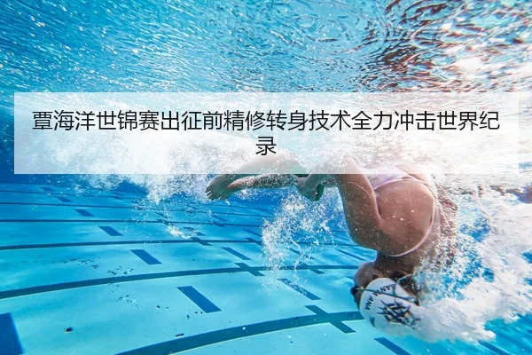 覃海洋世锦赛出征前精修转身技术全力冲击世界纪录